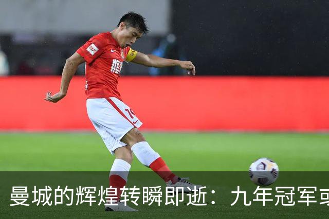 曼城的辉煌转瞬即逝：九年冠军或将化为泡影